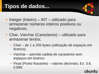 Tipos de dados...

   Integer (Inteiro) – INT – utilizado para
    armazenar números inteiros positivos ou
    negativos;
   Char, Varchar (Caracteres) – utilizado para
    armazenar textos;
       Char – de 1 a 255 bytes (utilização de espaços em
        branco);
       Varchar – permite cadeia de caracteres sem
        espaços em branco;
       Float (Ponto flutuante) – valores decimais; Ex: 3.6,
        0.899
 
