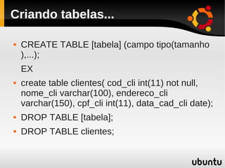 Criando tabelas...

   CREATE TABLE [tabela] (campo tipo(tamanho
    ),...);
    EX
   create table clientes( cod_cli int(11) not null,
    nome_cli varchar(100), endereco_cli
    varchar(150), cpf_cli int(11), data_cad_cli date);
   DROP TABLE [tabela];
   DROP TABLE clientes;
 