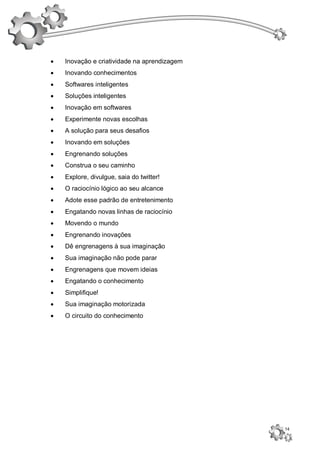    Inovação e criatividade na aprendizagem
   Inovando conhecimentos
   Softwares inteligentes
   Soluções inteligentes
   Inovação em softwares
   Experimente novas escolhas
   A solução para seus desafios
   Inovando em soluções
   Engrenando soluções
   Construa o seu caminho
   Explore, divulgue, saia do twitter!
   O raciocínio lógico ao seu alcance
   Adote esse padrão de entretenimento
   Engatando novas linhas de raciocínio
   Movendo o mundo
   Engrenando inovações
   Dê engrenagens à sua imaginação
   Sua imaginação não pode parar
   Engrenagens que movem ideias
   Engatando o conhecimento
   Simplifique!
   Sua imaginação motorizada
   O circuito do conhecimento




                                              14
 
