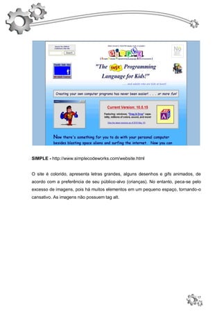 SIMPLE - http://www.simplecodeworks.com/website.html


O site é colorido, apresenta letras grandes, alguns desenhos e gifs animados, de
acordo com a preferência de seu público-alvo (crianças). No entanto, peca-se pelo
excesso de imagens, pois há muitos elementos em um pequeno espaço, tornando-o
cansativo. As imagens não possuem tag alt.




                                                                               17
 
