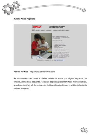Juliana Alves Pegoraro




Robots for Kids - http://www.robotsforkids.com


As informações são claras e diretas, sendo os textos por página pequenos, no
entanto, alinhados à esquerda. Todas as páginas apresentam fotos representativas,
grandes e com tag alt. As cores e os botões utilizados tornam o ambiente bastante
simples e objetivo.




                                                                               18
 
