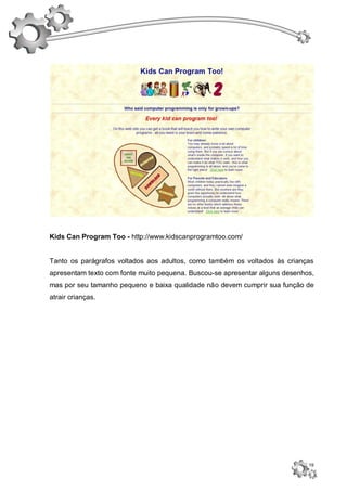 Kids Can Program Too - http://www.kidscanprogramtoo.com/


Tanto os parágrafos voltados aos adultos, como também os voltados às crianças
apresentam texto com fonte muito pequena. Buscou-se apresentar alguns desenhos,
mas por seu tamanho pequeno e baixa qualidade não devem cumprir sua função de
atrair crianças.




                                                                             19
 