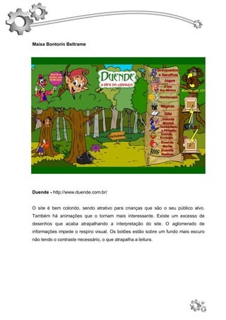 Maisa Bontorin Beltrame




Duende - http://www.duende.com.br/


O site é bem colorido, sendo atrativo para crianças que são o seu público alvo.
Também há animações que o tornam mais interessante. Existe um excesso de
desenhos que acaba atrapalhando a interpretação do site. O aglomerado de
informações impede o respiro visual. Os botões estão sobre um fundo mais escuro
não tendo o contraste necessário, o que atrapalha a leitura.




                                                                             20
 