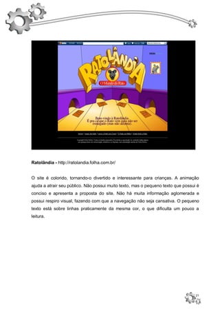 Ratolândia - http://ratolandia.folha.com.br/


O site é colorido, tornando-o divertido e interessante para crianças. A animação
ajuda a atrair seu público. Não possui muito texto, mas o pequeno texto que possui é
conciso e apresenta a proposta do site. Não há muita informação aglomerada e
possui respiro visual, fazendo com que a navegação não seja cansativa. O pequeno
texto está sobre linhas praticamente da mesma cor, o que dificulta um pouco a
leitura.




                                                                                  21
 