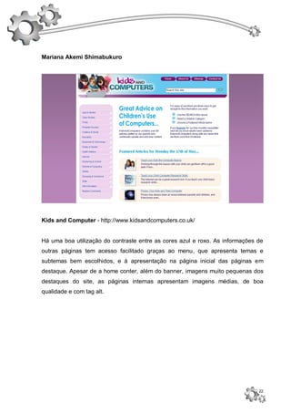 Mariana Akemi Shimabukuro




Kids and Computer - http://www.kidsandcomputers.co.uk/


Há uma boa utilização do contraste entre as cores azul e roxo. As informações de
outras páginas tem acesso facilitado graças ao menu, que apresenta temas e
subtemas bem escolhidos, e à apresentação na página inicial das páginas em
destaque. Apesar de a home conter, além do banner, imagens muito pequenas dos
destaques do site, as páginas internas apresentam imagens médias, de boa
qualidade e com tag alt.




                                                                              22
 