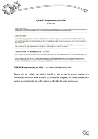 QBASIC Programming for Kids - http://www.tedfelix.com/qbasic


Apesar de ser voltado ao público infantil, o site apresenta apenas textos com
formatação default do html. Existem pouquíssimas imagens, utilizadas apenas para
auxiliar a compreensão do texto, mas sem a função de atrair as crianças.




                                                                              23
 