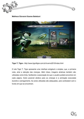 Matheus Giovanni Soares Beleboni




Tigor T. Tigre - http://www.tigorttigre.com.br/inverno2010/index.html


O site Tigor T. Tigre apresenta uma interface amigável e simples, que, a primeira
vista, atrai a atenção das crianças. Além disso, imagens atrativas também são
utilizadas como links, facilitando a associação do que o usuário poderá encontrar em
cada página. Outro possível atrativo para as crianças é a animação executada
durante o carregamento. As cores utilizadas são adequadas, pois contrastam com o
fundo em que se encontram.




                                                                                  24
 