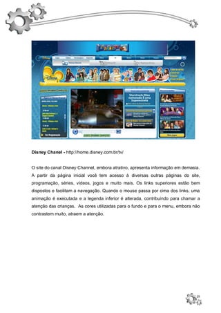 Disney Chanel - http://home.disney.com.br/tv/


O site do canal Disney Channel, embora atrativo, apresenta informação em demasia.
A partir da página inicial você tem acesso à diversas outras páginas do site,
programação, séries, vídeos, jogos e muito mais. Os links superiores estão bem
dispostos e facilitam a navegação. Quando o mouse passa por cima dos links, uma
animação é executada e a legenda inferior é alterada, contribuindo para chamar a
atenção das crianças. As cores utilizadas para o fundo e para o menu, embora não
contrastem muito, atraem a atenção.




                                                                               25
 