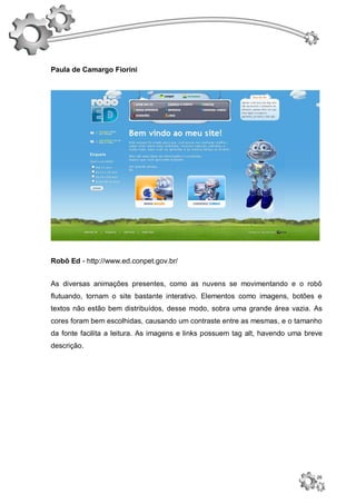 Paula de Camargo Fiorini




Robô Ed - http://www.ed.conpet.gov.br/


As diversas animações presentes, como as nuvens se movimentando e o robô
flutuando, tornam o site bastante interativo. Elementos como imagens, botões e
textos não estão bem distribuídos, desse modo, sobra uma grande área vazia. As
cores foram bem escolhidas, causando um contraste entre as mesmas, e o tamanho
da fonte facilita a leitura. As imagens e links possuem tag alt, havendo uma breve
descrição.




                                                                                26
 