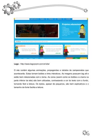 Lego - http://www.legozoom.com.br/site/


O site contém algumas animações, propagandas e retratos de campeonatos que
acontecerão. Estas tornam botões e links interativos. As imagens possuem tag alt e
estão bem relacionadas com o tema. As cores (assim como os botões e a barra na
parte inferior da tela) são bem utilizadas, contrastando a cor do texto com o fundo,
tornando fácil a leitura. Os textos, apesar de pequenos, são bem explicativos e o
tamanho da fonte facilita a leitura.




                                                                                  27
 