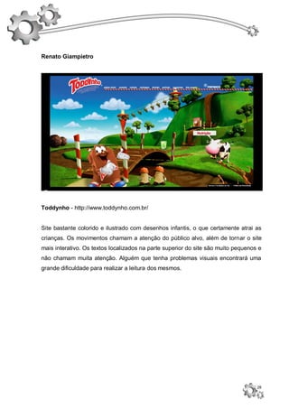 Renato Giampietro




Toddynho - http://www.toddynho.com.br/


Site bastante colorido e ilustrado com desenhos infantis, o que certamente atrai as
crianças. Os movimentos chamam a atenção do público alvo, além de tornar o site
mais interativo. Os textos localizados na parte superior do site são muito pequenos e
não chamam muita atenção. Alguém que tenha problemas visuais encontrará uma
grande dificuldade para realizar a leitura dos mesmos.




                                                                                   28
 