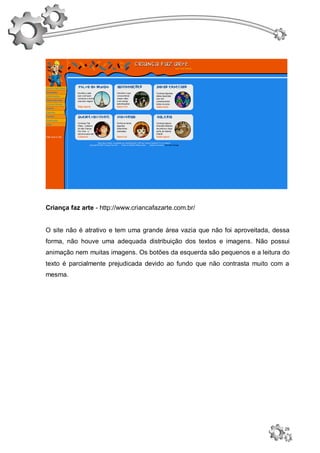Criança faz arte - http://www.criancafazarte.com.br/


O site não é atrativo e tem uma grande área vazia que não foi aproveitada, dessa
forma, não houve uma adequada distribuição dos textos e imagens. Não possui
animação nem muitas imagens. Os botões da esquerda são pequenos e a leitura do
texto é parcialmente prejudicada devido ao fundo que não contrasta muito com a
mesma.




                                                                              29
 