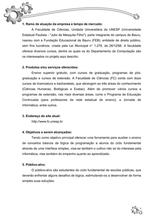 1. Ramo de atuação da empresa e tempo de mercado:
      A Faculdade de Ciências, Unidade Universitária da UNESP (Universidade
Estadual Paulista - "Julio de Mesquita Filho"), parte integrante do campus de Bauru,
nasceu com a Fundação Educacional de Bauru (FEB), entidade de direito público,
sem fins lucrativos, criada pela Lei Municipal n° 1.276, de 26/12/66. A faculdade
oferece diversos cursos, dentre os quais os do Departamento de Computação são
os interessados no projeto aqui descrito.


2. Produtos e/ou serviços oferecidos:
      Ensino superior gratuito, com cursos de graduação, programas de pós-
graduação e cursos de extensão. A Faculdade de Ciências (FC) conta com doze
cursos de licenciatura e bacharelado, que abrangem as três áreas do conhecimento
(Ciências Humanas, Biológicas e Exatas). Além de promover vários cursos e
programas de extensão, nas mais diversas áreas, como o Programa de Educação
Continuada (para professores da rede estadual de ensino), a Jornada de
Informática, entre outros.


3. Endereço do site atual:
      http://www.fc.unesp.br


4. Objetivos a serem alcançados:
      Tendo como objetivo principal oferecer uma ferramenta para auxiliar o ensino
de conceitos básicos de lógica de programação a alunos do ciclo fundamental
através de uma interface simples, visa-se também o cultivo não só do interesse pela
informática, mas também do empenho quanto ao aprendizado.


5. Público-alvo:
      O público-alvo são estudantes do ciclo fundamental de escolas públicas, que
deverão enfrentar alguns desafios de lógica, estimulando-os a desenvolver de forma
simples suas soluções.




                                                                                   4
 