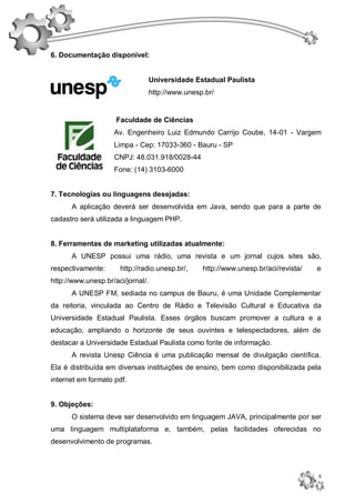 6. Documentação disponível:


                               Universidade Estadual Paulista
                               http://www.unesp.br/


                     Faculdade de Ciências
                    Av. Engenheiro Luiz Edmundo Carrijo Coube, 14-01 - Vargem
                    Limpa - Cep: 17033-360 - Bauru - SP
                    CNPJ: 48.031.918/0028-44
                    Fone: (14) 3103-6000


7. Tecnologias ou linguagens desejadas:
      A aplicação deverá ser desenvolvida em Java, sendo que para a parte de
cadastro será utilizada a linguagem PHP.


8. Ferramentas de marketing utilizadas atualmente:
      A UNESP possui uma rádio, uma revista e um jornal cujos sites são,
respectivamente:      http://radio.unesp.br/,   http://www.unesp.br/aci/revista/   e
http://www.unesp.br/aci/jornal/.
      A UNESP FM, sediada no campus de Bauru, é uma Unidade Complementar
da reitoria, vinculada ao Centro de Rádio e Televisão Cultural e Educativa da
Universidade Estadual Paulista. Esses órgãos buscam promover a cultura e a
educação, ampliando o horizonte de seus ouvintes e telespectadores, além de
destacar a Universidade Estadual Paulista como fonte de informação.
      A revista Unesp Ciência é uma publicação mensal de divulgação científica.
Ela é distribuída em diversas instituições de ensino, bem como disponibilizada pela
internet em formato pdf.


9. Objeções:
      O sistema deve ser desenvolvido em linguagem JAVA, principalmente por ser
uma linguagem multiplataforma e, também, pelas facilidades oferecidas no
desenvolvimento de programas.



                                                                                   5
 