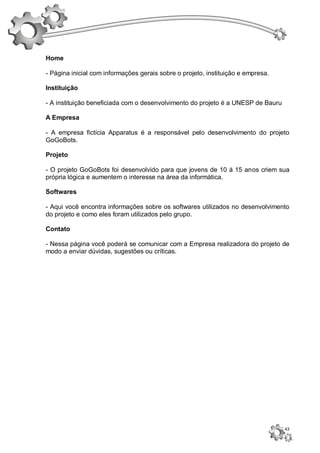 Home

- Página inicial com informações gerais sobre o projeto, instituição e empresa.

Instituição

- A instituição beneficiada com o desenvolvimento do projeto é a UNESP de Bauru

A Empresa

- A empresa fictícia Apparatus é a responsável pelo desenvolvimento do projeto
GoGoBots.

Projeto

- O projeto GoGoBots foi desenvolvido para que jovens de 10 à 15 anos criem sua
própria lógica e aumentem o interesse na área da informática.

Softwares

- Aqui você encontra informações sobre os softwares utilizados no desenvolvimento
do projeto e como eles foram utilizados pelo grupo.

Contato

- Nessa página você poderá se comunicar com a Empresa realizadora do projeto de
modo a enviar dúvidas, sugestões ou críticas.




                                                                                  43
 