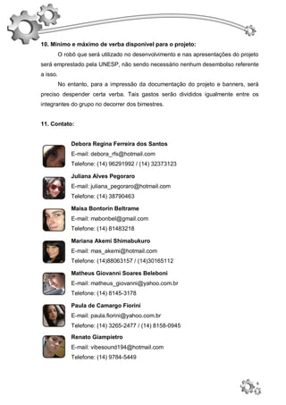 10. Mínimo e máximo de verba disponível para o projeto:
          O robô que será utilizado no desenvolvimento e nas apresentações do projeto
será emprestado pela UNESP, não sendo necessário nenhum desembolso referente
a isso.
          No entanto, para a impressão da documentação do projeto e banners, será
preciso despender certa verba. Tais gastos serão divididos igualmente entre os
integrantes do grupo no decorrer dos bimestres.


11. Contato:


               Debora Regina Ferreira dos Santos
               E-mail: debora_rfs@hotmail.com
               Telefone: (14) 96291992 / (14) 32373123

               Juliana Alves Pegoraro
               E-mail: juliana_pegoraro@hotmail.com
               Telefone: (14) 38790463

               Maisa Bontorin Beltrame
               E-mail: mabonbel@gmail.com
               Telefone: (14) 81483218

               Mariana Akemi Shimabukuro
               E-mail: mas_akemi@hotmail.com
               Telefone: (14)88063157 / (14)30165112

               Matheus Giovanni Soares Beleboni
               E-mail: matheus_giovanni@yahoo.com.br
               Telefone: (14) 8145-3178

               Paula de Camargo Fiorini
               E-mail: paula.fiorini@yahoo.com.br
               Telefone: (14) 3265-2477 / (14) 8158-0945
               Renato Giampietro
               E-mail: vibesound194@hotmail.com
               Telefone: (14) 9784-5449



                                                                                    6
 