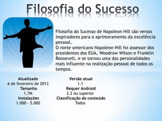 Filosofia do Sucesso de Napoleon Hill são versos
inspiradores para o aprimoramento da excelência
pessoal.
O norte americano Napoleon Hill foi assessor dos
presidentes dos EUA, Woodrow Wilson e Franklin
Roosevelt, e se tornou uma das personalidades
mais influente na realização pessoal de todos os
tempos.
Atualizado
6 de fevereiro de 2013
Tamanho
1,7M
Instalações
1.000 - 5.000
Versão atual
1.1
Requer Android
2.2 ou superior
Classificação do conteúdo
Todos
 