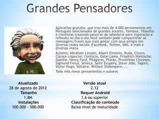 Aplicativo gratuito, que traz mais de 4.000 pensamentos em
Português selecionados de grandes autores, famosos, filósofos
e cientistas trazendo palavras de sabedoria para inspiração e
reflexão no dia-a-dia.Você também pode compartilhar as
mensagens/frases que mais gostar com seus amigos em
diversas redes sociais (Facebook, Twitter, SMS, e-mail e
diversas mais).
Autores: Abraham Lincoln, Albert Einstein, Buda, Cícero,
Clarice Lispector, Confúcio, Dalai Lama, Friedrich Nietzsche,
Goethe, Henry Ford, Pitágoras, Platão, Provérbios Chineses,
Sigmund Freud, Séneca, Saint Exupery, Steve Jobs, Tagore,
Victor Hugo, Voltaire, William Shakespere, ...
Todo mês novos pensamentos e autores
Atualizado
28 de agosto de 2012
Tamanho
1,8M
Instalações
100.000 - 500.000
Versão atual
2.12
Requer Android
1.6 ou superior
Classificação do conteúdo
Baixo nível de maturidade
 