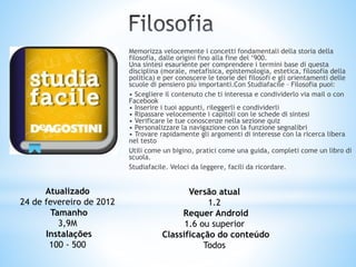 Memorizza velocemente i concetti fondamentali della storia della
filosofia, dalle origini fino alla fine del ‘900.
Una sintesi esauriente per comprendere i termini base di questa
disciplina (morale, metafisica, epistemologia, estetica, filosofia della
politica) e per conoscere le teorie dei filosofi e gli orientamenti delle
scuole di pensiero più importanti.Con Studiafacile – Filosofia puoi:
• Scegliere il contenuto che ti interessa e condividerlo via mail o con
Facebook
• Inserire i tuoi appunti, rileggerli e condividerli
• Ripassare velocemente i capitoli con le schede di sintesi
• Verificare le tue conoscenze nella sezione quiz
• Personalizzare la navigazione con la funzione segnalibri
• Trovare rapidamente gli argomenti di interesse con la ricerca libera
nel testo
Utili come un bigino, pratici come una guida, completi come un libro di
scuola.
Studiafacile. Veloci da leggere, facili da ricordare.
Atualizado
24 de fevereiro de 2012
Tamanho
3,9M
Instalações
100 - 500
Versão atual
1.2
Requer Android
1.6 ou superior
Classificação do conteúdo
Todos
 