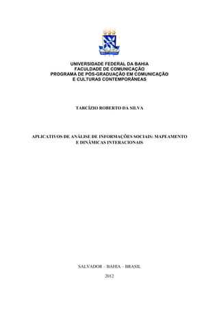 UNIVERSIDADE FEDERAL DA BAHIA
              FACULDADE DE COMUNICAÇÃO
      PROGRAMA DE PÓS-GRADUAÇÃO EM COMUNICAÇÃO
             E CULTURAS CONTEMPORÂNEAS




                TARCÍZIO ROBERTO DA SILVA




APLICATIVOS DE ANÁLISE DE INFORMAÇÕES SOCIAIS: MAPEAMENTO
                 E DINÂMICAS INTERACIONAIS




                 SALVADOR – BAHIA – BRASIL

                           2012
 