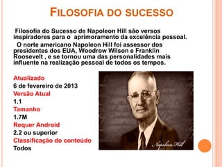 FILOSOFIA DO SUCESSO
Filosofia do Sucesso de Napoleon Hill são versos
inspiradores para o aprimoramento da excelência pessoal.
O norte americano Napoleon Hill foi assessor dos
presidentes dos EUA, Woodrow Wilson e Franklin
Roosevelt , e se tornou uma das personalidades mais
influente na realização pessoal de todos os tempos.
Atualizado
6 de fevereiro de 2013
Versão Atual
1.1
Tamanho
1.7M
Requer Android
2.2 ou superior
Classificação do conteúdo
Todos
 