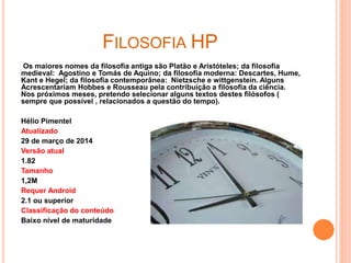 FILOSOFIA HP
Os maiores nomes da filosofia antiga são Platão e Aristóteles; da filosofia
medieval: Agostino e Tomás de Aquino; da filosofia moderna: Descartes, Hume,
Kant e Hegel; da filosofia contemporânea: Nietzsche e wittgenstein. Alguns
Acrescentariam Hobbes e Rousseau pela contribuição a filosofia da ciência.
Nos próximos meses, pretendo selecionar alguns textos destes filósofos (
sempre que possível , relacionados a questão do tempo).
Hélio Pimentel
Atualizado
29 de março de 2014
Versão atual
1.82
Tamanho
1,2M
Requer Android
2.1 ou superior
Classificação do conteúdo
Baixo nível de maturidade
 