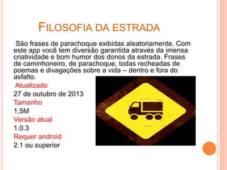 FILOSOFIA DA ESTRADA
São frases de parachoque exibidas aleatoriamente. Com
este app você tem diversão garantida através da imensa
criatividade e bom humor dos donos da estrada. Frases
de caminhoneiro, de parachoque, todas recheadas de
poemas e divagações sobre a vida – dentro e fora do
asfalto.
Atualizado
27 de outubro de 2013
Tamanho
1,5M
Versão atual
1.0.3
Requer android
2.1 ou superior
 