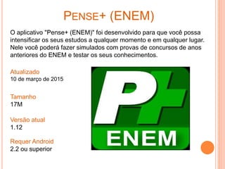 PENSE+ (ENEM)
O aplicativo "Pense+ (ENEM)" foi desenvolvido para que você possa
intensificar os seus estudos a qualquer momento e em qualquer lugar.
Nele você poderá fazer simulados com provas de concursos de anos
anteriores do ENEM e testar os seus conhecimentos.
Atualizado
10 de março de 2015
Tamanho
17M
Versão atual
1.12
Requer Android
2.2 ou superior
 