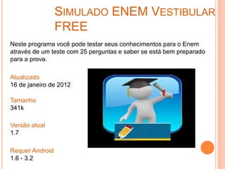 SIMULADO ENEM VESTIBULAR
FREE
Neste programa você pode testar seus conhecimentos para o Enem
através de um teste com 25 perguntas e saber se está bem preparado
para a prova.
Atualizado
16 de janeiro de 2012
Tamanho
341k
Versão atual
1.7
Requer Android
1.6 - 3.2
 