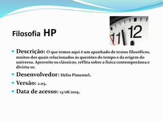 Filosofia HP
 Descrição: O que temos aqui é um apanhado de textos filosóficos,
muitos dos quais relacionados ás questões do tempo e da origem do
universo. Aproveite os clássicos, reflita sobre a física contemporânea e
divirta-se.
 Desenvolvedor: Hélio Pimentel.
 Versão: 2.03.
 Data de acesso: 13/08/2015.
 