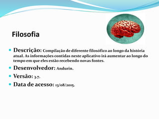 Filosofia
 Descrição: Compilação de diferente filosófico ao longo da história
atual. As informações contidas neste aplicativo irá aumentar ao longo do
tempo em que eles estão recebendo novas fontes.
 Desenvolvedor: Andurin.
 Versão: 3.7.
 Data de acesso: 13/08/2015.
 