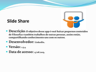Slide Share
 Descrição: O objetivo desse app é você baixar pequenos conteúdos
de Filosofia e também trabalhos de outras pessoas, assim então,
compartilhando conhecimento uns com os outros.
 Desenvolvedor: LinkedIn.
 Versão: 1.5.4.
 Data de acesso: 13/08/2015.
 