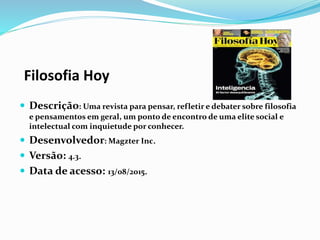 Filosofia Hoy
 Descrição: Uma revista para pensar, refletir e debater sobre filosofia
e pensamentos em geral, um ponto de encontro de uma elite social e
intelectual com inquietude por conhecer.
 Desenvolvedor: Magzter Inc.
 Versão: 4.3.
 Data de acesso: 13/08/2015.
 
