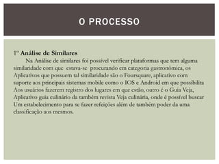 O PROCESSO
1º Análise de Similares
Na Análise de similares foi possível verificar plataformas que tem alguma
similaridade com que estava-se procurando em categoria gastronômica, os
Aplicativos que possuem tal similaridade são o Foursquare, aplicativo com
suporte aos principais sistemas mobile como o IOS e Android em que possibilita
Aos usuários fazerem registro dos lugares em que estão, outro é o Guia Veja,
Aplicativo guia culinário da também revista Veja culinária, onde é possível buscar
Um estabelecimento para se fazer refeições além de também poder da uma
classificação aos mesmos.
 
