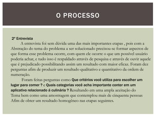 O PROCESSO
2º Entrevista
A entrevista foi sem dúvida uma das mais importantes etapas , pois com a
Abstração do tema do problema a ser solucionado precisou-se formar aspectos de
que forma esse problema ocorre, com quem ele ocorre o que um possível usuário
poderia achar, e tudo isso é respaldado através de pesquisa e através de ouvir aquele
que é prejudicado possibilitando assim um resultado com maior eficaz. Foram dez
perguntas afim de produzir um resultado qualitativo e quantitativo da ordem de
numeração.
Foram feitas perguntas como Que critérios você utiliza para escolher um
lugar para comer ? e Quais categorias você acha importante conter em um
aplicativo relacionado á culinária ? Resultando em uma ampla aceitação do
Tema bem como uma amostragem que contemplou mais de cinquenta pessoas
Afim de obter um resultado homogêneo nas etapas seguintes.
 
