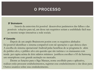 O PROCESSO
3º Brainstorm
Através da entrevista foi possível desenvolver parâmetros das falhas e das
possíveis soluções para tal, um desse tais requisitos seriam a usabilidade fácil mas
ao mesmo tempo interativas a rede sociais.
4º Conceito
Depois de um amplo Brainstorm porém com os requisitos alinhados
foi possível identificar o sistema compatível com tal operações o que deixou claro
A escolha do sistema operacional Android pelas benéficas de se programa-lo além
do publico alvo, o público alvo em questão que são turistas e os manauaras com
renda per capita acima de dois salários mínimos justificou escolher o S3 da Samsung
um smartphone com grande aceitação no mercado.
Dentre as funções para o Siga Manaus, nome escolhido para o aplicativo,
realizar estão procurar estabelecimentos, registrar esse estabelecimento e dar dicas para
Outros usuários sobre esse estabelecimento.
 