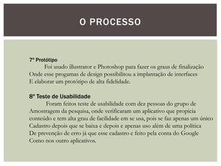 O PROCESSO
7º Protótipo
Foi usado illustrator e Photoshop para fazer os graus de finalização
Onde esse progamas de design possibilitou a implantação de interfaces
E elaborar um protótipo de alta fidelidade.
8º Teste de Usabilidade
Foram feitos teste de usabilidade com dez pessoas do grupo de
Amostragem da pesquisa, onde verificaram um aplicativo que propicia
conteúdo e tem alta grau de facilidade em se usa, pois se faz apenas um único
Cadastro depois que se baixa e depois e apenas uso além de uma política
De prevenção de erro já que esse cadastro e feito pela conta do Google
Como nos outro aplicativos.
 