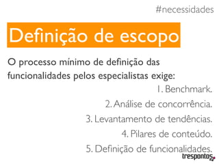 #necessidades
O processo mínimo de deﬁnição das
funcionalidades pelos especialistas exige:
1. Benchmark.
2.Análise de concorrência.
3. Levantamento de tendências.
4. Pilares de conteúdo.
5. Deﬁnição de funcionalidades.
Deﬁnição de escopo
 
