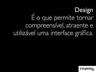 Design
É o que permite tornar
compreensível, atraente e
utilizável uma interface gráﬁca.
 