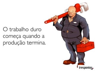 O trabalho duro
começa quando a
produção termina.
 