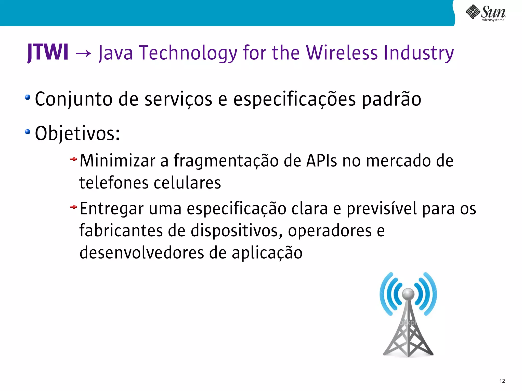 JTWI → Java Technology for the Wireless Industry
Conjunto de serviços e especificações padrão
Objetivos:
     Minimizar a fragmentação de APIs no mercado de
     telefones celulares
     Entregar uma especificação clara e previsível para os
     fabricantes de dispositivos, operadores e
     desenvolvedores de aplicação




                                                             12
 