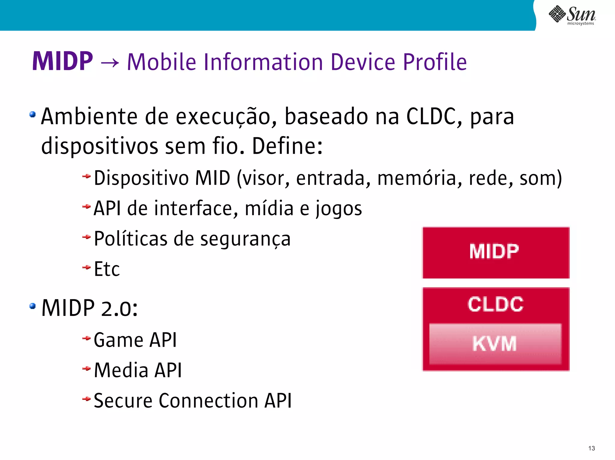 MIDP → Mobile Information Device Profile
Ambiente de execução, baseado na CLDC, para
dispositivos sem fio. Define:
     Dispositivo MID (visor, entrada, memória, rede, som)
     API de interface, mídia e jogos
     Políticas de segurança
     Etc
MIDP 2.0:
     Game API
     Media API
     Secure Connection API
                                                            13
 