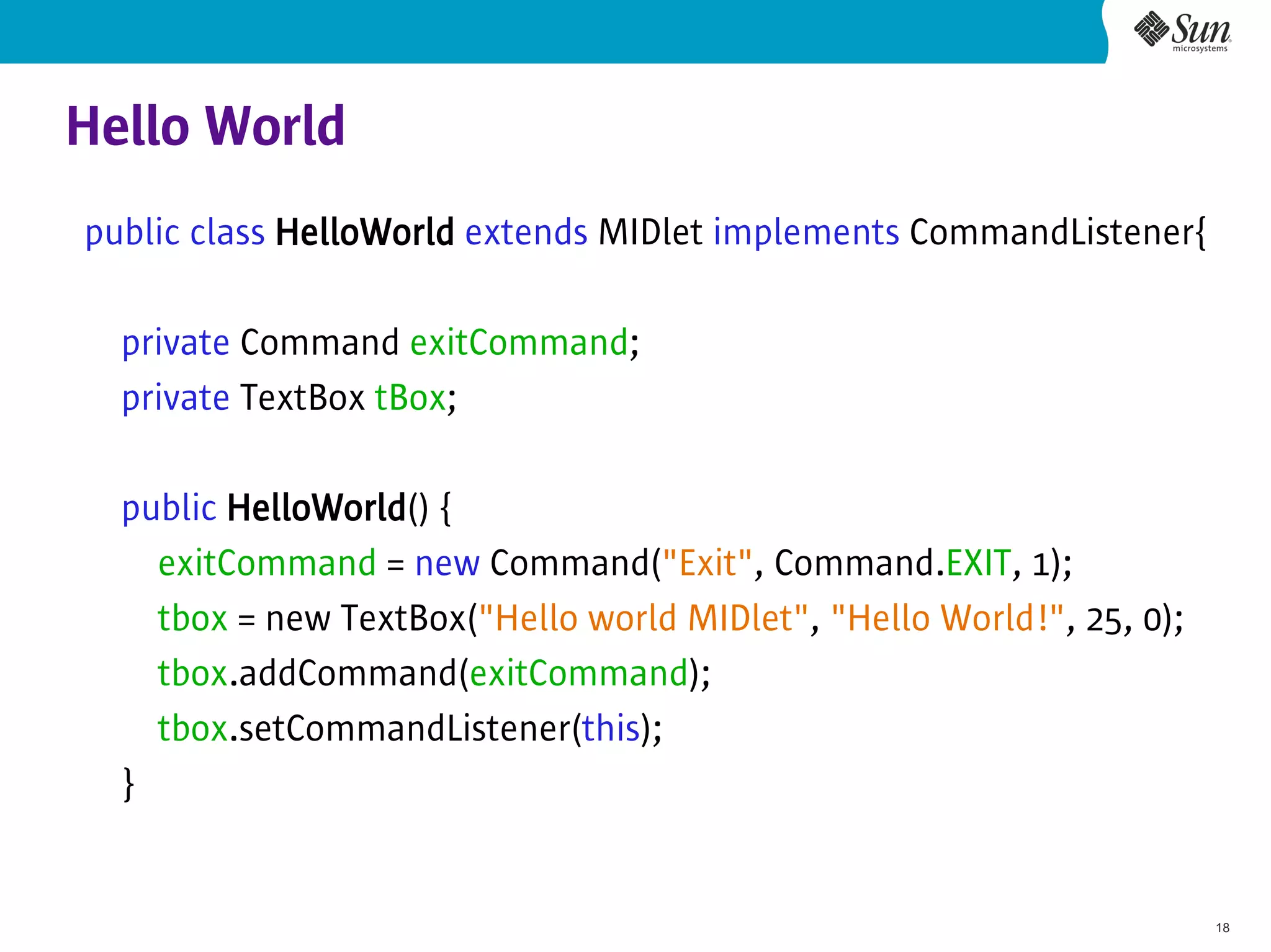 Hello World
public class HelloWorld extends MIDlet implements CommandListener{

  private Command exitCommand;
  private TextBox tBox;

  public HelloWorld() {
    exitCommand = new Command("Exit", Command.EXIT, 1);
    tbox = new TextBox("Hello world MIDlet", "Hello World!", 25, 0);
    tbox.addCommand(exitCommand);
    tbox.setCommandListener(this);
  }


                                                                       18
 