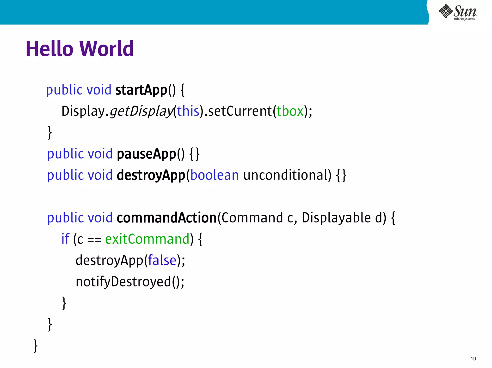 Hello World
    public void startApp() {
      Display.getDisplay(this).setCurrent(tbox);
    }
    public void pauseApp() {}
    public void destroyApp(boolean unconditional) {}

    public void commandAction(Command c, Displayable d) {
      if (c == exitCommand) {
          destroyApp(false);
          notifyDestroyed();
      }
    }
}
                                                            19
 