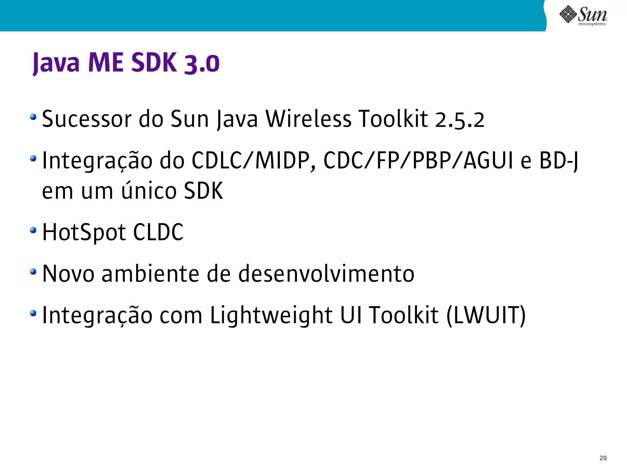 Java ME SDK 3.0
Sucessor do Sun Java Wireless Toolkit 2.5.2
Integração do CDLC/MIDP, CDC/FP/PBP/AGUI e BD-J
em um único SDK
HotSpot CLDC
Novo ambiente de desenvolvimento
Integração com Lightweight UI Toolkit (LWUIT)




                                                  29
 