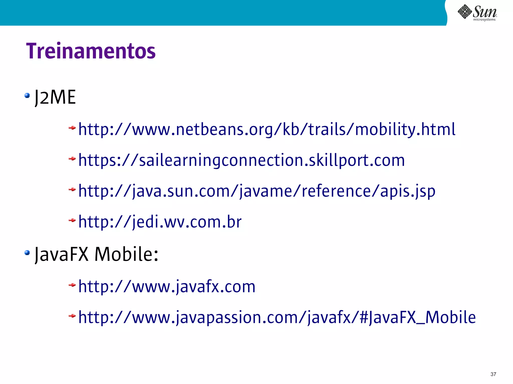 Treinamentos
J2ME
       http://www.netbeans.org/kb/trails/mobility.html
       https://sailearningconnection.skillport.com
       http://java.sun.com/javame/reference/apis.jsp
       http://jedi.wv.com.br
JavaFX Mobile:
       http://www.javafx.com
       http://www.javapassion.com/javafx/#JavaFX_Mobile

                                                          37
 