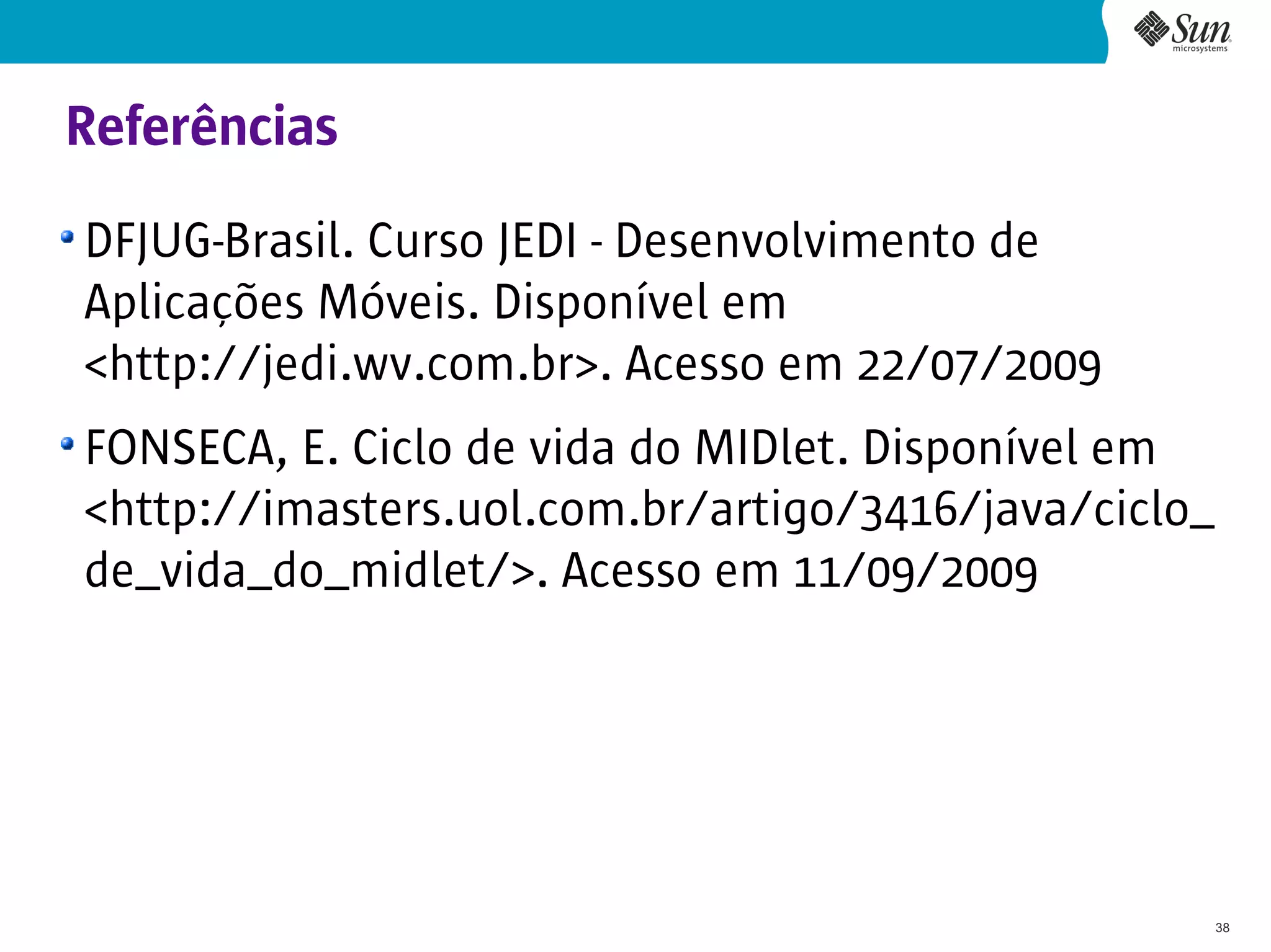 Referências
DFJUG-Brasil. Curso JEDI - Desenvolvimento de
Aplicações Móveis. Disponível em
<http://jedi.wv.com.br>. Acesso em 22/07/2009
FONSECA, E. Ciclo de vida do MIDlet. Disponível em
<http://imasters.uol.com.br/artigo/3416/java/ciclo_
de_vida_do_midlet/>. Acesso em 11/09/2009




                                                      38
 