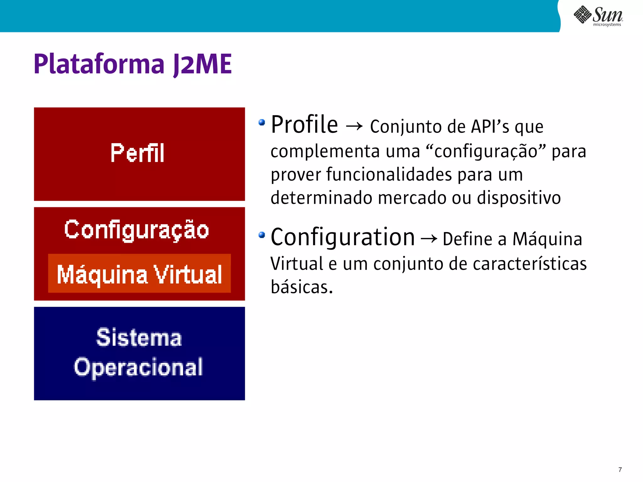 Plataforma J2ME

                  Profile → Conjunto de API’s que
                  complementa uma “configuração” para
                  prover funcionalidades para um
                  determinado mercado ou dispositivo

                  Configuration → Define a Máquina
                  Virtual e um conjunto de características
                  básicas.




                                                             7
 
