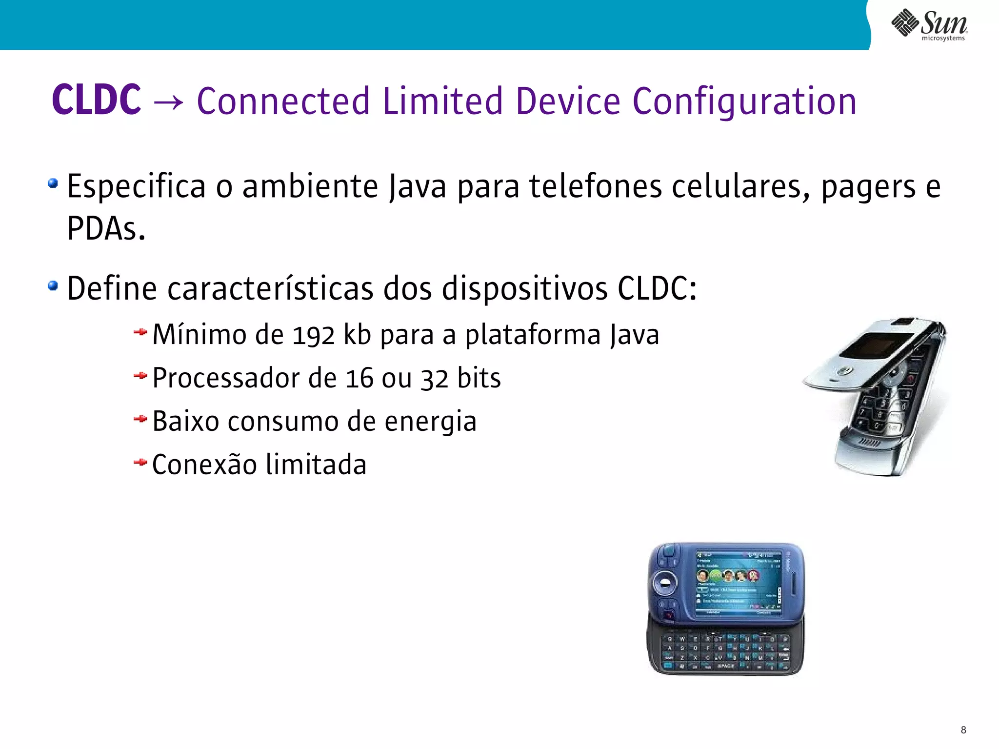 CLDC → Connected Limited Device Configuration
Especifica o ambiente Java para telefones celulares, pagers e
PDAs.
Define características dos dispositivos CLDC:
      Mínimo de 192 kb para a plataforma Java
      Processador de 16 ou 32 bits
      Baixo consumo de energia
      Conexão limitada




                                                                8
 