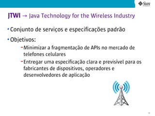JTWI → Java Technology for the Wireless Industry
Conjunto de serviços e especificações padrão
Objetivos:
     Minimizar a fragmentação de APIs no mercado de
     telefones celulares
     Entregar uma especificação clara e previsível para os
     fabricantes de dispositivos, operadores e
     desenvolvedores de aplicação




                                                             12
 